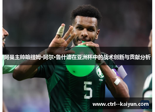 阿曼主帅哈提姆·阿尔·鲁什迪在亚洲杯中的战术创新与贡献分析 阿曼主帅哈提姆·阿尔·鲁什迪在亚洲杯中的战术创新与贡献分析