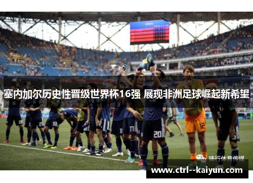 塞内加尔历史性晋级世界杯16强 展现非洲足球崛起新希望